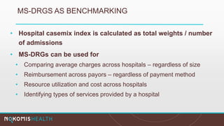 MS-DRGS AS BENCHMARKING
• Hospital casemix index is calculated as total weights / number
of admissions
• MS-DRGs can be used for
• Comparing average charges across hospitals – regardless of size
• Reimbursement across payors – regardless of payment method
• Resource utilization and cost across hospitals
• Identifying types of services provided by a hospital
 