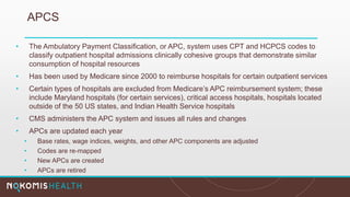 APCS
• The Ambulatory Payment Classification, or APC, system uses CPT and HCPCS codes to
classify outpatient hospital admissions clinically cohesive groups that demonstrate similar
consumption of hospital resources
• Has been used by Medicare since 2000 to reimburse hospitals for certain outpatient services
• Certain types of hospitals are excluded from Medicare’s APC reimbursement system; these
include Maryland hospitals (for certain services), critical access hospitals, hospitals located
outside of the 50 US states, and Indian Health Service hospitals
• CMS administers the APC system and issues all rules and changes
• APCs are updated each year
• Base rates, wage indices, weights, and other APC components are adjusted
• Codes are re-mapped
• New APCs are created
• APCs are retired
 