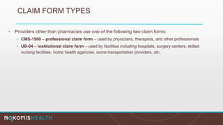 CLAIM FORM TYPES
• Providers other than pharmacies use one of the following two claim forms:
• CMS-1500 – professional claim form – used by physicians, therapists, and other professionals
• UB-04 – institutional claim form – used by facilities including hospitals, surgery centers, skilled
nursing facilities, home health agencies, some transportation providers, etc.
 
