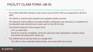 FACILITY CLAIM FORM: UB-04
• The Uniform Bill 2004 (UB-04) is also known as the HCFA-1450 and replaced the UB-92 in
2005
• The UB-04 is used for both inpatient and outpatient facility services
• The National Uniform Billing Committee (NUBC) establishes and maintains a complete list of
the allowable data elements and codes used on the UB-04 claim
• The UB-04 contains 81 form locators (FLs)
• A FL is a data field
• Some FLs must be completed, some are used only when applicable to specific claims,
and others are reserved for future use
• The UB-04 has 22 service lines on a single form
• The UB-04, when submitted electronically, can accept 450 service lines
 