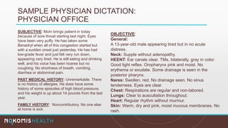 SAMPLE PHYSICIAN DICTATION:
PHYSICIAN OFFICE
SUBJECTIVE: Mom brings patient in today
because of sore throat starting last night. Eyes
have been very puffy. He has taken some
Benadryl when all of this congestion started but
with a sudden onset just yesterday. He has had
low-grade fever and just felt very run down,
appearing very tired. He is still eating and drinking
well, and his voice has been hoarse but no
coughing. No shortness of breath, vomiting,
diarrhea or abdominal pain.
PAST MEDICAL HISTORY: Unremarkable. There
is no history of allergies. He does have some
history of some episodes of high blood pressure,
and his weight is up about 14 pounds from the last
year.
FAMILY HISTORY: Noncontributory. No one else
at home is sick.
OBJECTIVE:
General:
A 13-year-old male appearing tired but in no acute
distress.
Neck: Supple without adenopathy.
HEENT: Ear canals clear. TMs, bilaterally, gray in color.
Good light reflex. Oropharynx pink and moist. No
erythema or exudate. Some drainage is seen in the
posterior pharynx.
Nares: Swollen, red. No drainage seen. No sinus
tenderness. Eyes are clear.
Chest: Respirations are regular and non-labored.
Lungs: Clear to auscultation throughout.
Heart: Regular rhythm without murmur.
Skin: Warm, dry and pink, moist mucous membranes. No
rash.
 