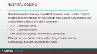 HOSPITAL CODING
• Health information management (HIM, formerly known as the medical
records department) staff review records after patient is discharged and
assign these codes to the entire encounter:
• ICD-10 diagnosis codes
• ICD-10 procedure codes
• CPT codes for surgeries, interventional procedures
• Other procedure codes reside in the chargemaster and are
automatically brought forward to the claim
 