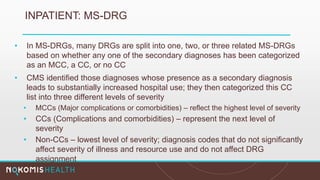 INPATIENT: MS-DRG
• In MS-DRGs, many DRGs are split into one, two, or three related MS-DRGs
based on whether any one of the secondary diagnoses has been categorized
as an MCC, a CC, or no CC
• CMS identified those diagnoses whose presence as a secondary diagnosis
leads to substantially increased hospital use; they then categorized this CC
list into three different levels of severity
• MCCs (Major complications or comorbidities) – reflect the highest level of severity
• CCs (Complications and comorbidities) – represent the next level of
severity
• Non-CCs – lowest level of severity; diagnosis codes that do not significantly
affect severity of illness and resource use and do not affect DRG
assignment
 