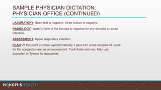 SAMPLE PHYSICIAN DICTATION:
PHYSICIAN OFFICE (CONTINUED)
LABORATORY: Strep test is negative. Strep culture is negative.
RADIOLOGY: Water's View of the sinuses is negative for any sinusitis or acute
infection.
ASSESSMENT: Upper respiratory infection.
PLAN: At this point just treat symptomatically. I gave him some samples of Levall
for the congestion and as an expectorant. Push fluids and rest. May use
ibuprofen or Tylenol for discomfort.
 