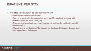 INPATIENT: PER STAY
• Per stay (also known as per admission rate)
• Fixed rate for entire admission
• Can be organized into categories such as OB, medical, surgical with
different rates for each category
• Charges and length of stay don’t matter, other than for outlier threshold
determination
• Often there is no “lesser of” language, so the hospital is paid the per stay
rate regardless of charges
 