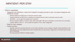 INPATIENT: PER STAY
• What is negotiated
• Categories and definitions; varies from hospital to hospital and plan to plan, but typical categories and
definitions include:
• Medical (defined as DRG type or bed type revenue code)
• Surgical (defined as DRG type or presence of surgical revenue code or bed type revenue code)
• OB (DRG – can be split into vaginal and C-section)
• Normal newborn (DRG or revenue code; often paid at $0 if OB rate is intended to cover both mom and baby)
• Cardiac (DRG or ICD-10 – can be split into bypass, PTCA, other categories)
• Rates for each category
• Outlier provision
• typically, payment is percent discount on the entire admission once a charge or length of stay threshold is met
• Alternatively, can have additional per diem included with per stay amount, beginning on threshold day through
day of discharge
• Per stay payment method no longer applies
 
