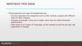 INPATIENT: PER DIEM
• Fixed payment per day of hospital service
• Can be organized into categories such as OB, medical, surgical with different
rates for each category
• Charges and length of stay don’t matter, other than for outlier threshold
determination
• Often there is no “lesser of” language, so the hospital is paid the per stay rate
regardless of charges
 