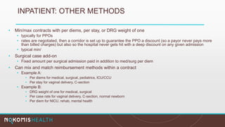 INPATIENT: OTHER METHODS
• Min/max contracts with per diems, per stay, or DRG weight of one
• typically for PPOs
• rates are negotiated, then a corridor is set up to guarantee the PPO a discount (so a payor never pays more
than billed charges) but also so the hospital never gets hit with a deep discount on any given admission
• typical min/
• Surgical case add-on
• Fixed amount per surgical admission paid in addition to med/surg per diem
• Can mix and match reimbursement methods within a contract
• Example A:
• Per diems for medical, surgical, pediatrics, ICU/CCU
• Per stay for vaginal delivery, C-section
• Example B:
• DRG weight of one for medical, surgical
• Per case rate for vaginal delivery, C-section, normal newborn
• Per diem for NICU, rehab, mental health
 