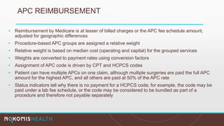 APC REIMBURSEMENT
• Reimbursement by Medicare is at lesser of billed charges or the APC fee schedule amount,
adjusted for geographic differences
• Procedure-based APC groups are assigned a relative weight
• Relative weight is based on median cost (operating and capital) for the grouped services
• Weights are converted to payment rates using conversion factors
• Assignment of APC code is driven by CPT and HCPCS codes
• Patient can have multiple APCs on one claim, although multiple surgeries are paid the full APC
amount for the highest APC, and all others are paid at 50% of the APC rate
• Status indicators tell why there is no payment for a HCPCS code; for example, the code may be
paid under a lab fee schedule, or the code may be considered to be bundled as part of a
procedure and therefore not payable separately
 