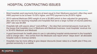 HOSPITAL CONTRACTING ISSUES
• Most hospitals want payments that are at least equal to their Medicare payment; often they want
HMO payment to be at least 10-30% higher, and PPO payment to be 20-50% higher
• 2015 national Medicare DRG weight of one is $5,865 (which is then adjusted for geography,
also add-ons for teaching hospitals and hospitals that serve a large number of insured patients);
2007 rate was $4,869
• Hospitals talk with payors about “cost-shifting” – the idea that commercial payors must pay for
the losses that hospitals incur in Medicare and Medicaid business; most hospitals’ revenue mix
is 30-40% Medicare and Medicaid
• A good benchmark for health plans to use in calculating hospital reimbursement is the hospital’s
cost to charge ratio – this comes from the Medicare cost report which “steps down” all allowable
hospital costs to revenue centers
• Hospitals may be more willing to give deeper discounts (lower rates) to a health plan if they are
granted exclusivity in a market
 