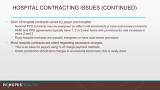 HOSPITAL CONTRACTING ISSUES (CONTINUED)
• Term of hospital contracts varies by payor and hospital
• National PPO contracts may be evergreen (in effect until terminated) or have auto-renew provisions
• HMO and PPO agreements typically have 1, 2 or 3 year terms with provisions for rate increases in
years 2 and 3
• Rural hospital contracts are typically evergreen or have auto-renew provisions
• Most hospital contracts are silent regarding excessive charges
• This is an issue for payors using % of charge payment methods
• Smart contractors should limit charges to an external benchmark; this is rarely done
 