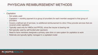 PHYSICIAN REIMBURSEMENT METHODS
• Capitation
• Not widely used
• Capitation = monthly payment to a group of providers for each member assigned to that group of
providers
• Covers a defined set of services; no additional reimbursement to clinic if they provide services that are
covered under capitation
• Typically used only for HMOs (not PPOS), since the insurer is bearing risk
• Not typically used by self-funded plan sponsors
• Need to have members designate a primary care clinic or care system for capitation to work
• Referrals are typically tightly managed in a capitated model
 