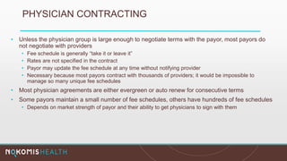 PHYSICIAN CONTRACTING
• Unless the physician group is large enough to negotiate terms with the payor, most payors do
not negotiate with providers
• Fee schedule is generally “take it or leave it”
• Rates are not specified in the contract
• Payor may update the fee schedule at any time without notifying provider
• Necessary because most payors contract with thousands of providers; it would be impossible to
manage so many unique fee schedules
• Most physician agreements are either evergreen or auto renew for consecutive terms
• Some payors maintain a small number of fee schedules, others have hundreds of fee schedules
• Depends on market strength of payor and their ability to get physicians to sign with them
 