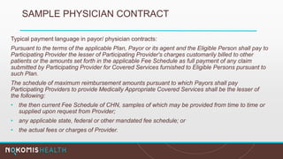 SAMPLE PHYSICIAN CONTRACT
Typical payment language in payor/ physician contracts:
Pursuant to the terms of the applicable Plan, Payor or its agent and the Eligible Person shall pay to
Participating Provider the lesser of Participating Provider's charges customarily billed to other
patients or the amounts set forth in the applicable Fee Schedule as full payment of any claim
submitted by Participating Provider for Covered Services furnished to Eligible Persons pursuant to
such Plan.
The schedule of maximum reimbursement amounts pursuant to which Payors shall pay
Participating Providers to provide Medically Appropriate Covered Services shall be the lesser of
the following:
• the then current Fee Schedule of CHN, samples of which may be provided from time to time or
supplied upon request from Provider;
• any applicable state, federal or other mandated fee schedule; or
• the actual fees or charges of Provider.
 