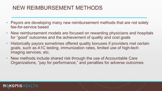 NEW REIMBURSEMENT METHODS
• Payors are developing many new reimbursement methods that are not solely
fee-for-service based
• New reimbursement models are focused on rewarding physicians and hospitals
for “good” outcomes and the achievement of quality and cost goals
• Historically payors sometimes offered quality bonuses if providers met certain
goals, such as A1C testing, immunization rates, limited use of high-tech
imaging services, etc.
• New methods include shared risk through the use of Accountable Care
Organizations, “pay for performance,” and penalties for adverse outcomes
 