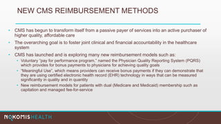 NEW CMS REIMBURSEMENT METHODS
• CMS has begun to transform itself from a passive payer of services into an active purchaser of
higher quality, affordable care
• The overarching goal is to foster joint clinical and financial accountability in the healthcare
system
• CMS has launched and is exploring many new reimbursement models such as:
• Voluntary “pay for performance program,” named the Physician Quality Reporting System (PQRS)
which provides for bonus payments to physicians for achieving quality goals
• “Meaningful Use”, which means providers can receive bonus payments if they can demonstrate that
they are using certified electronic health record (EHR) technology in ways that can be measured
significantly in quality and in quantity
• New reimbursement models for patients with dual (Medicare and Medicaid) membership such as
capitation and managed fee-for-service
 