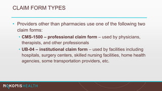 CLAIM FORM TYPES
• Providers other than pharmacies use one of the following two
claim forms:
• CMS-1500 – professional claim form – used by physicians,
therapists, and other professionals
• UB-04 – institutional claim form – used by facilities including
hospitals, surgery centers, skilled nursing facilities, home health
agencies, some transportation providers, etc.
 