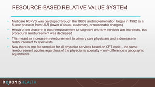 RESOURCE-BASED RELATIVE VALUE SYSTEM
• Medicare RBRVS was developed through the 1980s and implementation began in 1992 as a
5-year phase-in from UCR (lower of usual, customary, or reasonable charges)
• Result of the phase-in is that reimbursement for cognitive and E/M services was increased, but
procedural reimbursement was decreased
• This meant an increase in reimbursement to primary care physicians and a decrease in
reimbursement to specialists
• Now there is one fee schedule for all physician services based on CPT code – the same
reimbursement applies regardless of the physician’s specialty – only difference is geographic
adjustments
 