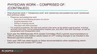 PHYSICIAN WORK – COMPRISED OF:
(CONTINUED)
• Total physician work = “intraservice work” and “preservice and postservice work” (continued
from previous slide)
• Preservice and postservice work
• Work prior to and following provision of a service
• Surgical preparation time
• Writing or reviewing records
• Discussion with other physicians
• For surgical procedures, the total work period is the same as the global surgical period, including
recovery room time, normal postoperative hospital care, and office visits after discharge, as well as
preoperative and intraoperative work
• Each year the AMA/Specialty RVS Update Committee (RUC) submits recommendations to
CMS for physician work relative values based on CPT coding changes to be included in the
Medicare payment schedule
• Each year CMS has relied heavily on these recommendations when establishing interim
values for new and revised CPT codes
 