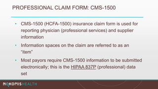 PROFESSIONAL CLAIM FORM: CMS-1500
• CMS-1500 (HCFA-1500) insurance claim form is used for
reporting physician (professional services) and supplier
information
• Information spaces on the claim are referred to as an
“item”
• Most payors require CMS-1500 information to be submitted
electronically; this is the HIPAA 837P (professional) data
set
 