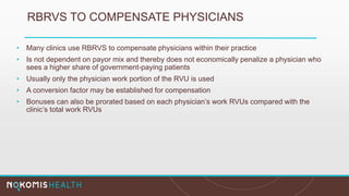 RBRVS TO COMPENSATE PHYSICIANS
• Many clinics use RBRVS to compensate physicians within their practice
• Is not dependent on payor mix and thereby does not economically penalize a physician who
sees a higher share of government-paying patients
• Usually only the physician work portion of the RVU is used
• A conversion factor may be established for compensation
• Bonuses can also be prorated based on each physician’s work RVUs compared with the
clinic’s total work RVUs
 