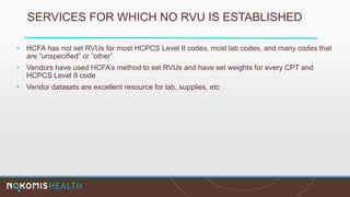 • HCFA has not set RVUs for most HCPCS Level II codes, most lab codes, and many codes that
are “unspecified” or “other”
• Vendors have used HCFA’s method to set RVUs and have set weights for every CPT and
HCPCS Level II code
• Vendor datasets are excellent resource for lab, supplies, etc
SERVICES FOR WHICH NO RVU IS ESTABLISHED
 