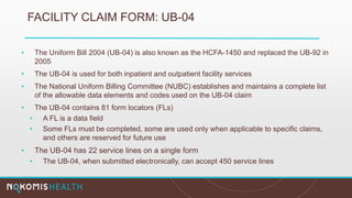 FACILITY CLAIM FORM: UB-04
• The Uniform Bill 2004 (UB-04) is also known as the HCFA-1450 and replaced the UB-92 in
2005
• The UB-04 is used for both inpatient and outpatient facility services
• The National Uniform Billing Committee (NUBC) establishes and maintains a complete list
of the allowable data elements and codes used on the UB-04 claim
• The UB-04 contains 81 form locators (FLs)
• A FL is a data field
• Some FLs must be completed, some are used only when applicable to specific claims,
and others are reserved for future use
• The UB-04 has 22 service lines on a single form
• The UB-04, when submitted electronically, can accept 450 service lines
 