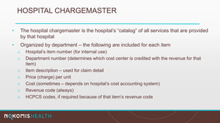 HOSPITAL CHARGEMASTER
• The hospital chargemaster is the hospital’s “catalog” of all services that are provided
by that hospital
• Organized by department – the following are included for each item
o Hospital’s item number (for internal use)
o Department number (determines which cost center is credited with the revenue for that
item)
o Item description – used for claim detail
o Price (charge) per unit
o Cost (sometimes – depends on hospital’s cost accounting system)
o Revenue code (always)
o HCPCS codes, if required because of that item’s revenue code
 