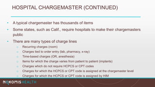 HOSPITAL CHARGEMASTER (CONTINUED)
• A typical chargemaster has thousands of items
• Some states, such as Calif., require hospitals to make their chargemasters
public
• There are many types of charge lines
o Recurring charges (room)
o Charges tied to order entry (lab, pharmacy, x-ray)
o Time-based charges (OR, anesthesia)
o Items for which the charge varies from patient to patient (implants)
o Charges which do not require HCPCS or CPT codes
o Charges for which the HCPCS or CPT code is assigned at the chargemaster level
o Charges for which the HCPCS or CPT code is assigned by HIM
 