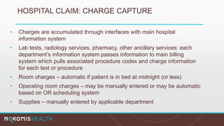 HOSPITAL CLAIM: CHARGE CAPTURE
• Charges are accumulated through interfaces with main hospital
information system
• Lab tests, radiology services, pharmacy, other ancillary services: each
department’s information system passes information to main billing
system which pulls associated procedure codes and charge information
for each test or procedure
• Room charges – automatic if patient is in bed at midnight (or less)
• Operating room charges – may be manually entered or may be automatic
based on OR scheduling system
• Supplies – manually entered by applicable department
 