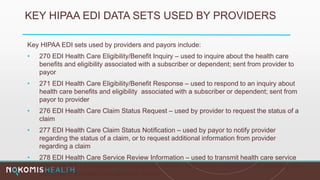 KEY HIPAA EDI DATA SETS USED BY PROVIDERS
Key HIPAA EDI sets used by providers and payors include:
• 270 EDI Health Care Eligibility/Benefit Inquiry – used to inquire about the health care
benefits and eligibility associated with a subscriber or dependent; sent from provider to
payor
• 271 EDI Health Care Eligibility/Benefit Response – used to respond to an inquiry about
health care benefits and eligibility associated with a subscriber or dependent; sent from
payor to provider
• 276 EDI Health Care Claim Status Request – used by provider to request the status of a
claim
• 277 EDI Health Care Claim Status Notification – used by payor to notify provider
regarding the status of a claim, or to request additional information from provider
regarding a claim
• 278 EDI Health Care Service Review Information – used to transmit health care service
information for the purpose of request for review, certification, notification or reporting the
outcome of a health care services review
 