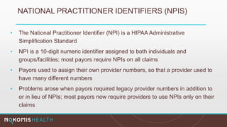 NATIONAL PRACTITIONER IDENTIFIERS (NPIS)
• The National Practitioner Identifier (NPI) is a HIPAA Administrative
Simplification Standard
• NPI is a 10-digit numeric identifier assigned to both individuals and
groups/facilities; most payors require NPIs on all claims
• Payors used to assign their own provider numbers, so that a provider used to
have many different numbers
• Problems arose when payors required legacy provider numbers in addition to
or in lieu of NPIs; most payors now require providers to use NPIs only on their
claims
 
