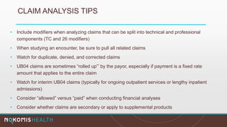 CLAIM ANALYSIS TIPS
• Include modifiers when analyzing claims that can be split into technical and professional
components (TC and 26 modifiers)
• When studying an encounter, be sure to pull all related claims
• Watch for duplicate, denied, and corrected claims
• UB04 claims are sometimes “rolled up”’ by the payor, especially if payment is a fixed rate
amount that applies to the entire claim
• Watch for interim UB04 claims (typically for ongoing outpatient services or lengthy inpatient
admissions)
• Consider “allowed” versus “paid” when conducting financial analyses
• Consider whether claims are secondary or apply to supplemental products
 