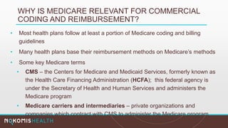 WHY IS MEDICARE RELEVANT FOR COMMERCIAL
CODING AND REIMBURSEMENT?
• Most health plans follow at least a portion of Medicare coding and billing
guidelines
• Many health plans base their reimbursement methods on Medicare’s methods
• Some key Medicare terms
• CMS – the Centers for Medicare and Medicaid Services, formerly known as
the Health Care Financing Administration (HCFA); this federal agency is
under the Secretary of Health and Human Services and administers the
Medicare program
• Medicare carriers and intermediaries – private organizations and
companies which contract with CMS to administer the Medicare program
 