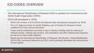 ICD CODES: OVERVIEW
• The International Classification of Diseases (ICD) is updated and maintained by the
World Health Organization (WHO)
• ICD-9-CM developed in 1970s
• WHO’s 9th revision of ICD (ICD-9) had attained wide international recognition by 1970s
• The U.S. National Center for Health Statistics, part of Centers for Disease Control,
modified ICD-9 with clinical information
• These clinical modifications provided a way to classify morbidity data for indexing of
medical records, medical case reviews, and ambulatory and other medical care programs,
as well as for basic health statistics
• Result was the International Classification of Diseases, 9th Revision, Clinical Modification
(ICD-9-CM), commonly referred to as ICD-9, which precisely delineates the clinical picture
of each patient
 