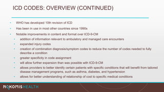 ICD CODES: OVERVIEW (CONTINUED)
• WHO has developed 10th revision of ICD
• Has been in use in most other countries since 1990s
• Notable improvements in content and format over ICD-9-CM
• addition of information relevant to ambulatory and managed care encounters
• expanded injury codes
• creation of combination diagnosis/symptom codes to reduce the number of codes needed to fully
describe a condition
• greater specificity in code assignment
• will allow further expansion than was possible with ICD-9-CM
• allows providers to better identify certain patients with specific conditions that will benefit from tailored
disease management programs, such as asthma, diabetes, and hypertension
• allows for better understanding of relationship of cost to specific medical conditions
 