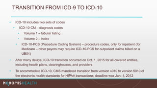 TRANSITION FROM ICD-9 TO ICD-10
• ICD-10 includes two sets of codes
• ICD-10-CM – diagnosis codes
• Volume 1 – tabular listing
• Volume 2 – index
• ICD-10-PCS (Procedure Coding System) – procedure codes, only for inpatient (for
Medicare – other payors may require ICD-10-PCS for outpatient claims billed on a
UB04)
• After many delays, ICD-10 transition occurred on Oct. 1, 2015 for all covered entities,
including health plans, clearinghouses, and providers
• To accommodate ICD-10, CMS mandated transition from version 4010 to version 5010 of
the electronic health standards for HIPAA transactions; deadline was Jan. 1, 2012
 