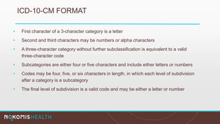 ICD-10-CM FORMAT
• First character of a 3-character category is a letter
• Second and third characters may be numbers or alpha characters
• A three-character category without further subclassification is equivalent to a valid
three-character code
• Subcategories are either four or five characters and include either letters or numbers
• Codes may be four, five, or six characters in length, in which each level of subdivision
after a category is a subcategory
• The final level of subdivision is a valid code and may be either a letter or number
 