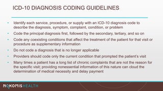 ICD-10 DIAGNOSIS CODING GUIDELINES
• Identify each service, procedure, or supply with an ICD-10 diagnosis code to
describe the diagnosis, symptom, complaint, condition, or problem
• Code the principal diagnosis first, followed by the secondary, tertiary, and so on
• Code any coexisting conditions that affect the treatment of the patient for that visit or
procedure as supplementary information
• Do not code a diagnosis that is no longer applicable
• Providers should code only the current condition that prompted the patient’s visit
• Many times a patient has a long list of chronic complaints that are not the reason for
the specific visit; providing nonessential information of this nature can cloud the
determination of medical necessity and delay payment
 