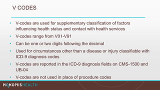 V CODES
• V-codes are used for supplementary classification of factors
influencing health status and contact with health services
• V-codes range from V01-V91
• Can be one or two digits following the decimal
• Used for circumstances other than a disease or injury classifiable with
ICD-9 diagnosis codes
• V-codes are reported in the ICD-9 diagnosis fields on CMS-1500 and
UB-04
• V-codes are not used in place of procedure codes
 