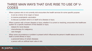 THREE MAIN WAYS THAT GIVE RISE TO USE OF V-
CODES
• When a person who is not currently sick encounters the health services for some specific purpose
• to act as a donor of an organ or tissue
• to receive prophylactic vaccination
• to discuss a problem which is in itself not a disease or injury
• When a person with a known disease or injury, whether it is current or resolving, encounters the healthcare
system for a specific treatment of that disease or injury
• dialysis for renal disease
• chemotherapy for malignancy
• cast changes
• When some circumstance or problem is present which influences the person’s health status but is not in
itself a current illness or injury
• a personal history of certain diseases
• a person with an artificial heart valve in situ
 
