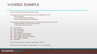 V-CODES: EXAMPLE
V30-39 Liveborn infants according to the type of birth
The following fourth-digit subdivisions are for use with categories V30-V39:
0 Born in hospital
1 Born before admission to hospital
2 Born outside hospital and not hospitalized
The following two fifth-digit subdivisions are for use with the forth digit .0, born in hospital:
0 Delivered without mention of cesarean delivery
1 Delivered by cesarean delivery
V30 Single liveborn
V31 Twin, mate liveborn
V32 Twin, mate stillborn
V33 Twin, unspecified
V34 Other multiple, mates all liveborn
V35 Other multiple, mates all stillborn
V36 Other multiple, mates live- and stillborn
V37 Other multiple, unspecified
V39 Unspecified
Normal newborn girl, born in hospital, vaginal delivery = V30.00
Normal twins, born in hospital by cesarean delivery = V31.01 for each infant
 