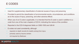 E CODES
• Used for supplementary classification of external causes of injury and poisoning
• Provided to permit the classification of environmental events, circumstances, and conditions
as to the cause of injury, poisoning, and other adverse effects
• When use of an E-code is applicable, it is intended that the E-code is used in addition to a
code from one of the main chapters of ICD-9, indicating the nature of the condition
• Reported in the ICD-9 diagnosis fields on CMS-1500 and UB-04
• E-codes not used consistently, although
• required on death records for deaths arising from injury
• primarily used by trauma centers
• not required by Medicare
 