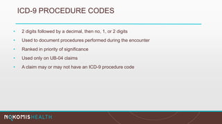 ICD-9 PROCEDURE CODES
• 2 digits followed by a decimal, then no, 1, or 2 digits
• Used to document procedures performed during the encounter
• Ranked in priority of significance
• Used only on UB-04 claims
• A claim may or may not have an ICD-9 procedure code
 