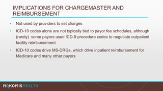 IMPLICATIONS FOR CHARGEMASTER AND
REIMBURSEMENT
• Not used by providers to set charges
• ICD-10 codes alone are not typically tied to payor fee schedules, although
(rarely) some payors used ICD-9 procedure codes to negotiate outpatient
facility reimbursement
• ICD-10 codes drive MS-DRGs, which drive inpatient reimbursement for
Medicare and many other payors
 