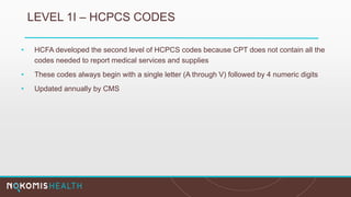 LEVEL 1I – HCPCS CODES
• HCFA developed the second level of HCPCS codes because CPT does not contain all the
codes needed to report medical services and supplies
• These codes always begin with a single letter (A through V) followed by 4 numeric digits
• Updated annually by CMS
 