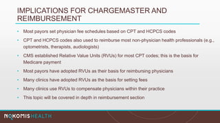 IMPLICATIONS FOR CHARGEMASTER AND
REIMBURSEMENT
• Most payors set physician fee schedules based on CPT and HCPCS codes
• CPT and HCPCS codes also used to reimburse most non-physician health professionals (e.g.,
optometrists, therapists, audiologists)
• CMS established Relative Value Units (RVUs) for most CPT codes; this is the basis for
Medicare payment
• Most payors have adopted RVUs as their basis for reimbursing physicians
• Many clinics have adopted RVUs as the basis for setting fees
• Many clinics use RVUs to compensate physicians within their practice
• This topic will be covered in depth in reimbursement section
 