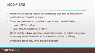 MODIFIERS
• Modifiers are used to identify circumstances that alter or enhance the
description of a service or supply
• There are two levels of modifiers – one for each level of codes
• Level I (CPT) modifiers
• Level II (HCPCS/National) modifiers
• Some modifiers have an impact on reimbursement by either reducing or
increasing the allowed amount for the code that it is modifying
• Procedure codes may have multiple modifiers
 