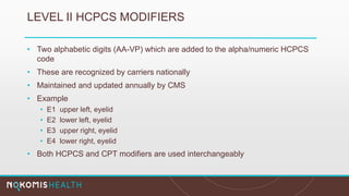 LEVEL II HCPCS MODIFIERS
• Two alphabetic digits (AA-VP) which are added to the alpha/numeric HCPCS
code
• These are recognized by carriers nationally
• Maintained and updated annually by CMS
• Example
• E1 upper left, eyelid
• E2 lower left, eyelid
• E3 upper right, eyelid
• E4 lower right, eyelid
• Both HCPCS and CPT modifiers are used interchangeably
 