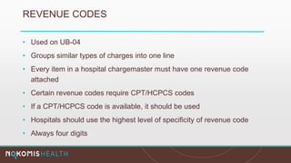 REVENUE CODES
• Used on UB-04
• Groups similar types of charges into one line
• Every item in a hospital chargemaster must have one revenue code
attached
• Certain revenue codes require CPT/HCPCS codes
• If a CPT/HCPCS code is available, it should be used
• Hospitals should use the highest level of specificity of revenue code
• Always four digits
 